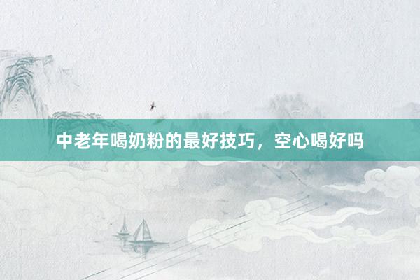 中老年喝奶粉的最好技巧，空心喝好吗