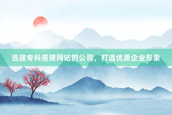 选拔专科搭建网站的公司，打造优质企业形象